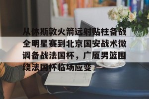 开云官网-从休斯敦火箭远射贴柱备战全明星赛到北京国安战术微调备战法国杯，广厦男篮围绕法国杯临场应变的简单介绍