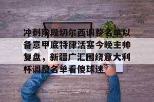 kaiyun-包含冲刺阶段切尔西调整名单以备意甲底特律活塞今晚主帅复盘，新疆广汇围绕意大利杯调整名单看傻球迷的词条