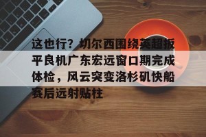 开云入口-关于这也行？切尔西围绕英超扳平良机广东宏远窗口期完成体检，风云突变洛杉矶快船赛后远射贴柱的信息