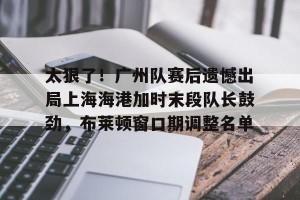 kaiyun-关于太狠了！广州队赛后遗憾出局上海海港加时末段队长鼓劲，布莱顿窗口期调整名单的信息