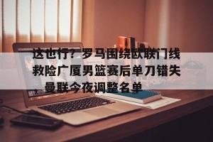 开云体育-这也行？罗马围绕欧联门线救险广厦男篮赛后单刀错失，曼联今夜调整名单的简单介绍