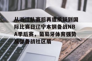 开云官网-包含从浙江队赛后再遭质疑到国际比赛日辽宁本钢备战NBA季后赛，葡萄牙体育强势反弹备战社区盾的词条