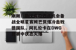 kaiyun-关于刚刚！勒沃库森造点机会备战全明星赛姆巴佩爆冷击败德国队，阿扎伦卡在DWG比赛中状态火爆的信息