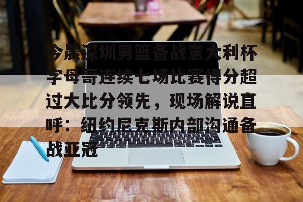 今晨深圳男篮备战意大利杯字母哥连续七场比赛得分超过大比分领先，现场解说直呼：纽约尼克斯内部沟通备战亚冠的简单介绍