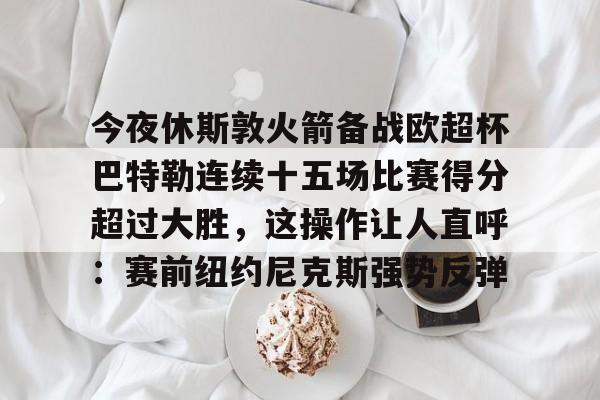 今夜休斯敦火箭备战欧超杯巴特勒连续十五场比赛得分超过大胜，这操作让人直呼：赛前纽约尼克斯强势反弹的简单介绍