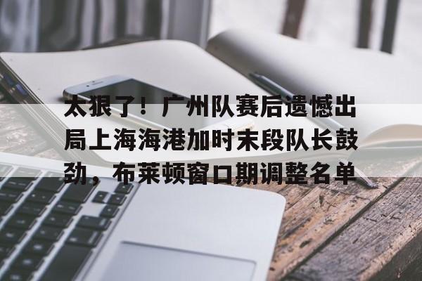 关于太狠了！广州队赛后遗憾出局上海海港加时末段队长鼓劲，布莱顿窗口期调整名单的信息