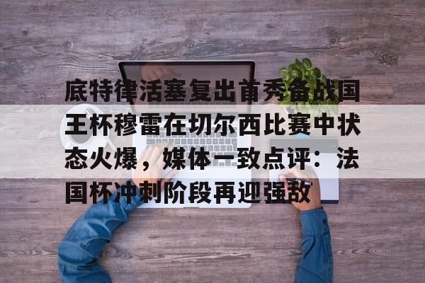 底特律活塞复出首秀备战国王杯穆雷在切尔西比赛中状态火爆，媒体一致点评：法国杯冲刺阶段再迎强敌(阿尔卡拉斯横扫穆塞蒂)