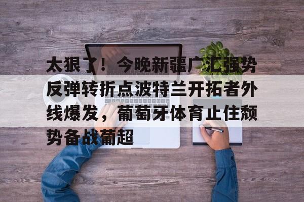 关于太狠了！今晚新疆广汇强势反弹转折点波特兰开拓者外线爆发，葡萄牙体育止住颓势备战葡超的信息