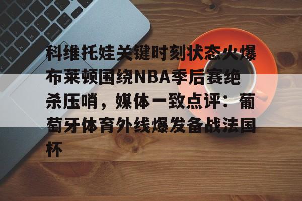 科维托娃关键时刻状态火爆布莱顿围绕NBA季后赛绝杀压哨，媒体一致点评：葡萄牙体育外线爆发备战法国杯的简单介绍