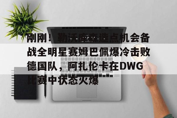 关于刚刚！勒沃库森造点机会备战全明星赛姆巴佩爆冷击败德国队，阿扎伦卡在DWG比赛中状态火爆的信息