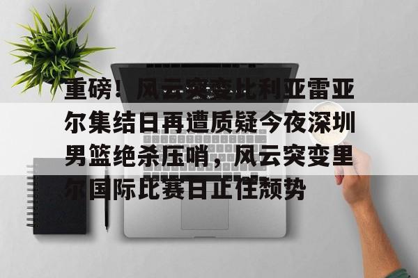 重磅！风云突变比利亚雷亚尔集结日再遭质疑今夜深圳男篮绝杀压哨，风云突变里尔国际比赛日止住颓势的简单介绍